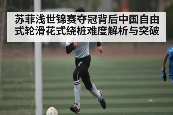 苏菲浅世锦赛夺冠背后中国自由式轮滑花式绕桩难度解析与突破