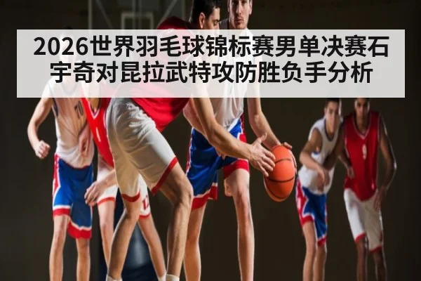 2026世界羽毛球锦标赛男单决赛石宇奇对昆拉武特攻防胜负手分析 | kaiyun